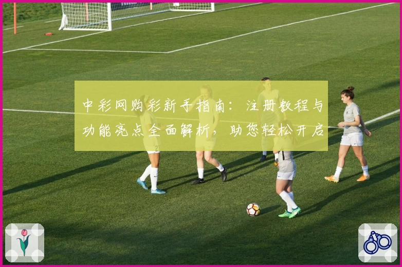 中彩网购彩新手指南：注册教程与功能亮点全面解析，助您轻松开启便捷体验