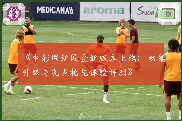 《中彩网新闻全新版本上线：功能升级与亮点抢先体验评测》