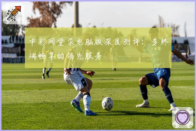 中彩网登录电脑版深度测评：多终端畅享的领先服务