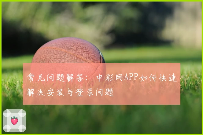常见问题解答：中彩网APP如何快速解决安装与登录问题
