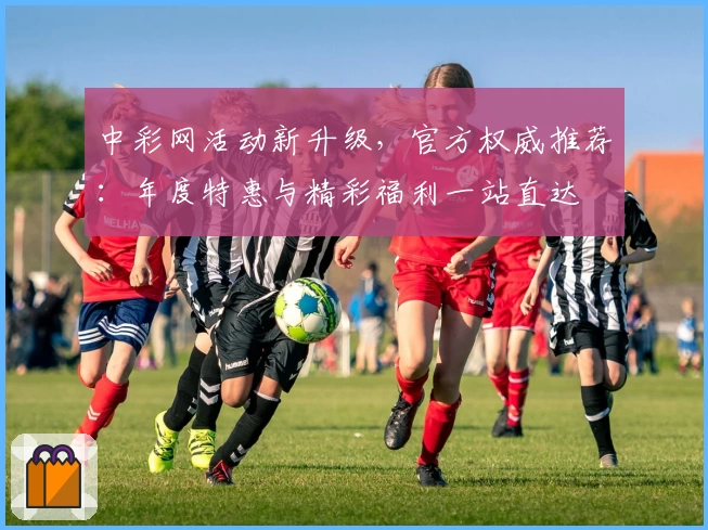 中彩网活动新升级，官方权威推荐：年度特惠与精彩福利一站直达