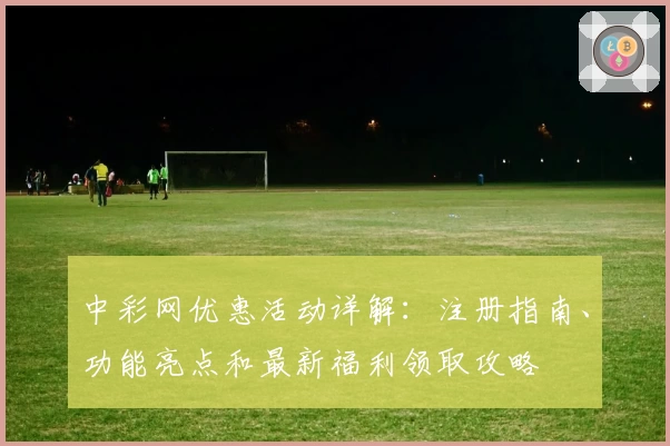中彩网优惠活动详解：注册指南、功能亮点和最新福利领取攻略