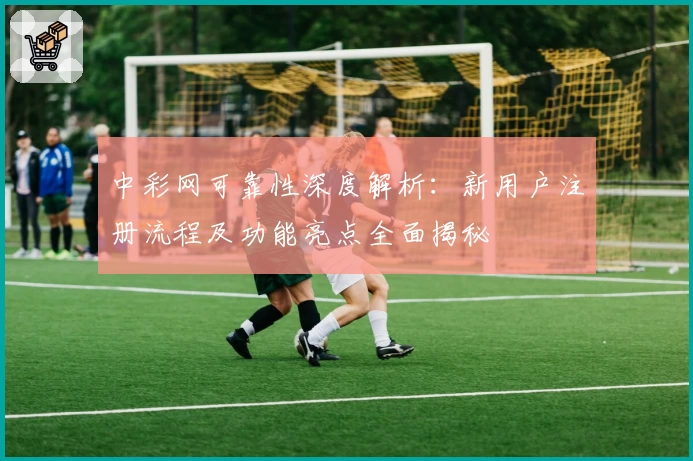 中彩网可靠性深度解析：新用户注册流程及功能亮点全面揭秘