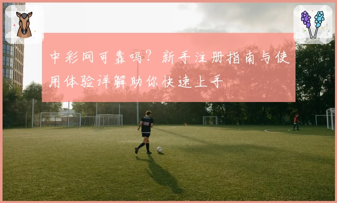 中彩网可靠吗？新手注册指南与使用体验详解助你快速上手