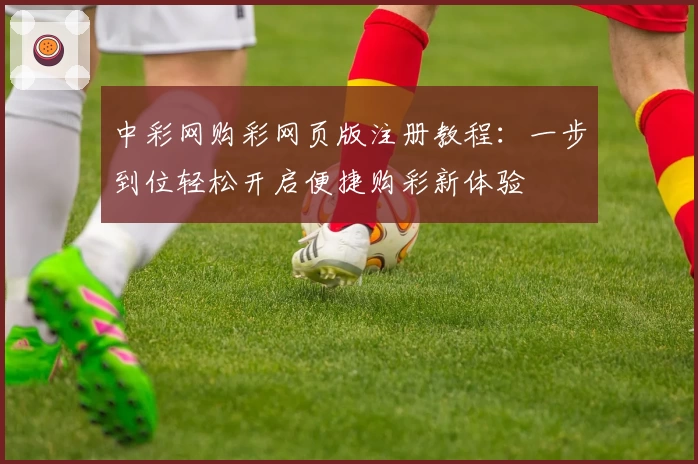中彩网购彩网页版注册教程：一步到位轻松开启便捷购彩新体验