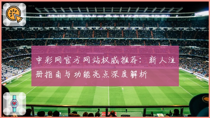 中彩网官方网站权威推荐：新人注册指南与功能亮点深度解析