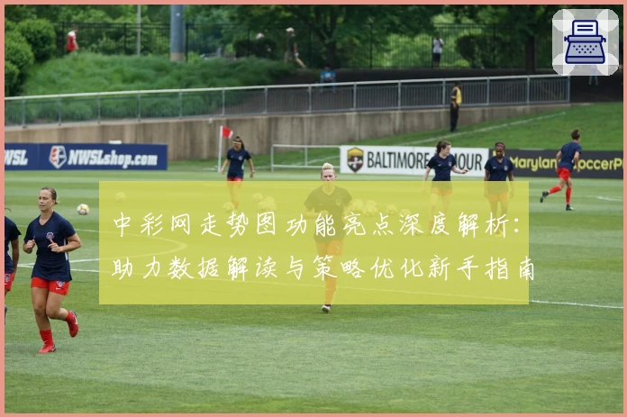 中彩网走势图功能亮点深度解析：助力数据解读与策略优化新手指南