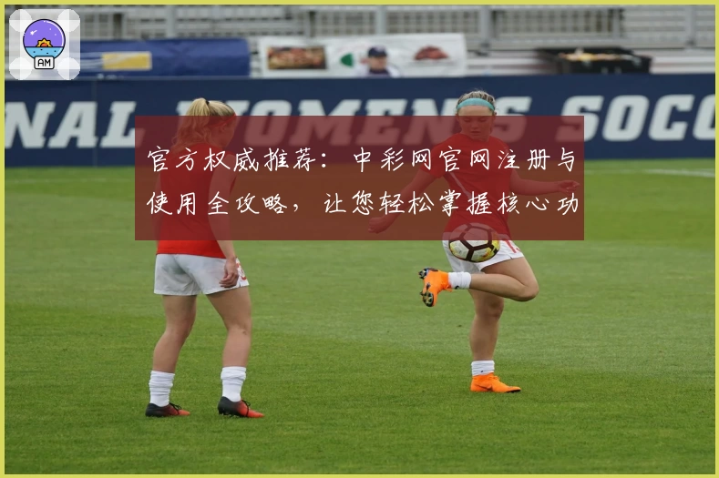 官方权威推荐：中彩网官网注册与使用全攻略，让您轻松掌握核心功能亮点