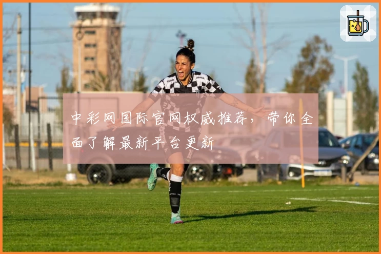 中彩网国际官网权威推荐，带你全面了解最新平台更新