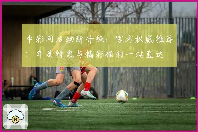 中彩网活动新升级，官方权威推荐：年度特惠与精彩福利一站直达