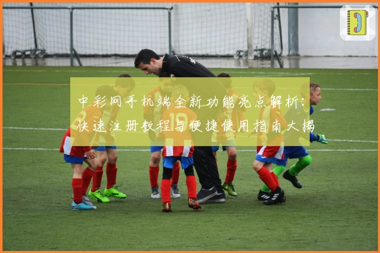中彩网手机端全新功能亮点解析：快速注册教程与便捷使用指南大揭秘