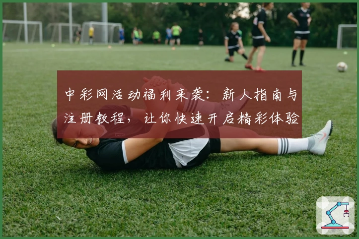 中彩网活动福利来袭：新人指南与注册教程，让你快速开启精彩体验