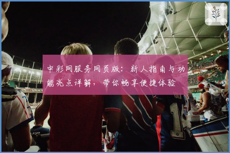 中彩网服务网页版：新人指南与功能亮点详解，带你畅享便捷体验