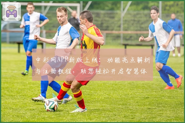 中彩网APP新版上线：功能亮点解析与注册教程，助您轻松开启智慧体验