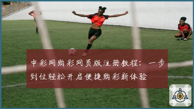中彩网购彩网页版注册教程：一步到位轻松开启便捷购彩新体验