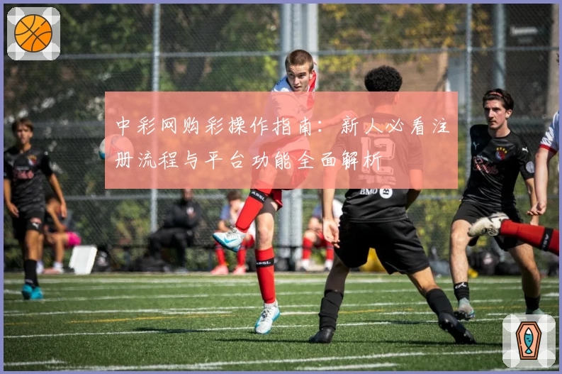 中彩网购彩操作指南：新人必看注册流程与平台功能全面解析
