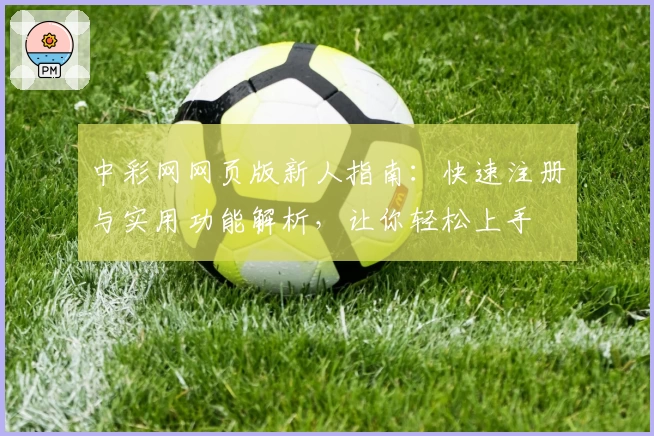 中彩网网页版新人指南：快速注册与实用功能解析，让你轻松上手