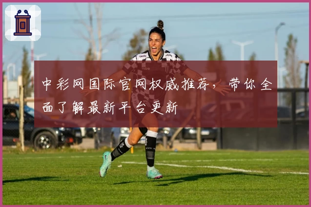 中彩网国际官网权威推荐,带你全面了解最新平台更新