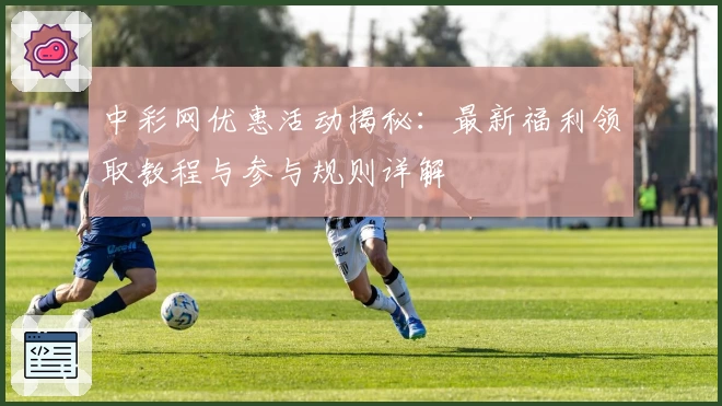 中彩网优惠活动揭秘:最新福利领取教程与参与规则详解