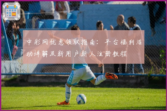 中彩网优惠领取指南：平台福利活动详解及新用户新人注册教程