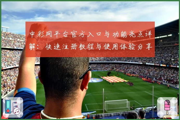 中彩网平台官方入口与功能亮点详解：快速注册教程与使用体验分享