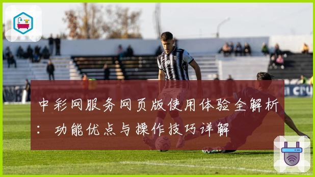 中彩网服务网页版使用体验全解析：功能优点与操作技巧详解