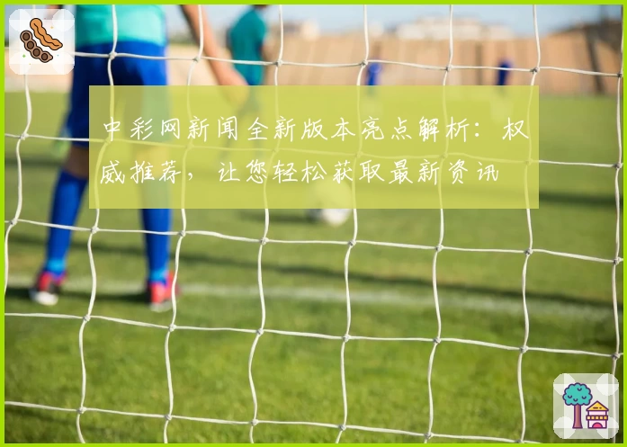 中彩网新闻全新版本亮点解析：权威推荐，让您轻松获取最新资讯