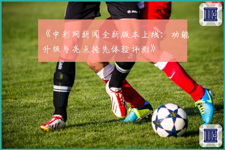 《中彩网新闻全新版本上线：功能升级与亮点抢先体验评测》