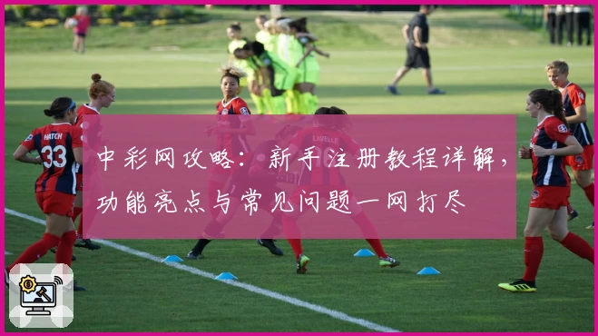 中彩网攻略：新手注册教程详解，功能亮点与常见问题一网打尽