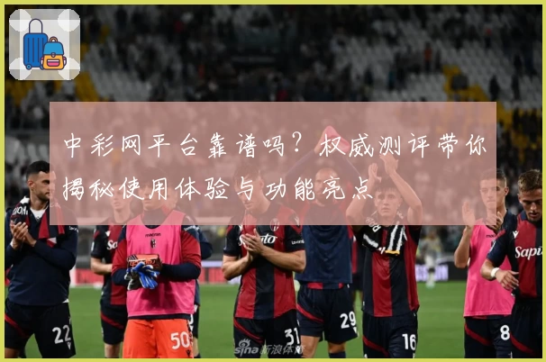 中彩网平台靠谱吗？权威测评带你揭秘使用体验与功能亮点