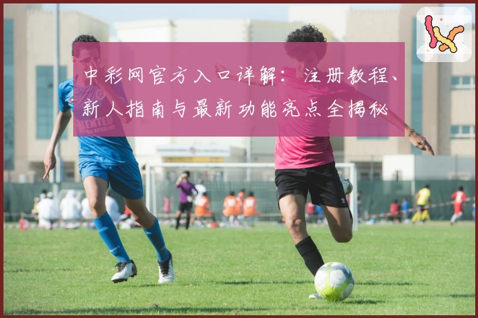 中彩网官方入口详解：注册教程、新人指南与最新功能亮点全揭秘