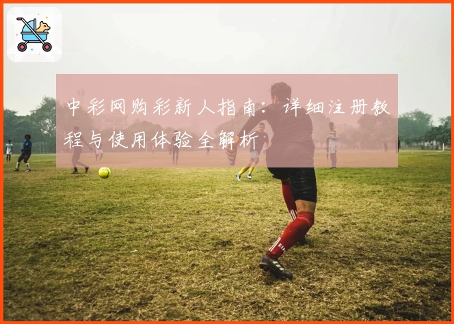 中彩网购彩新人指南：详细注册教程与使用体验全解析