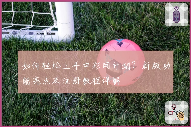 如何轻松上手中彩网计划？新版功能亮点及注册教程详解